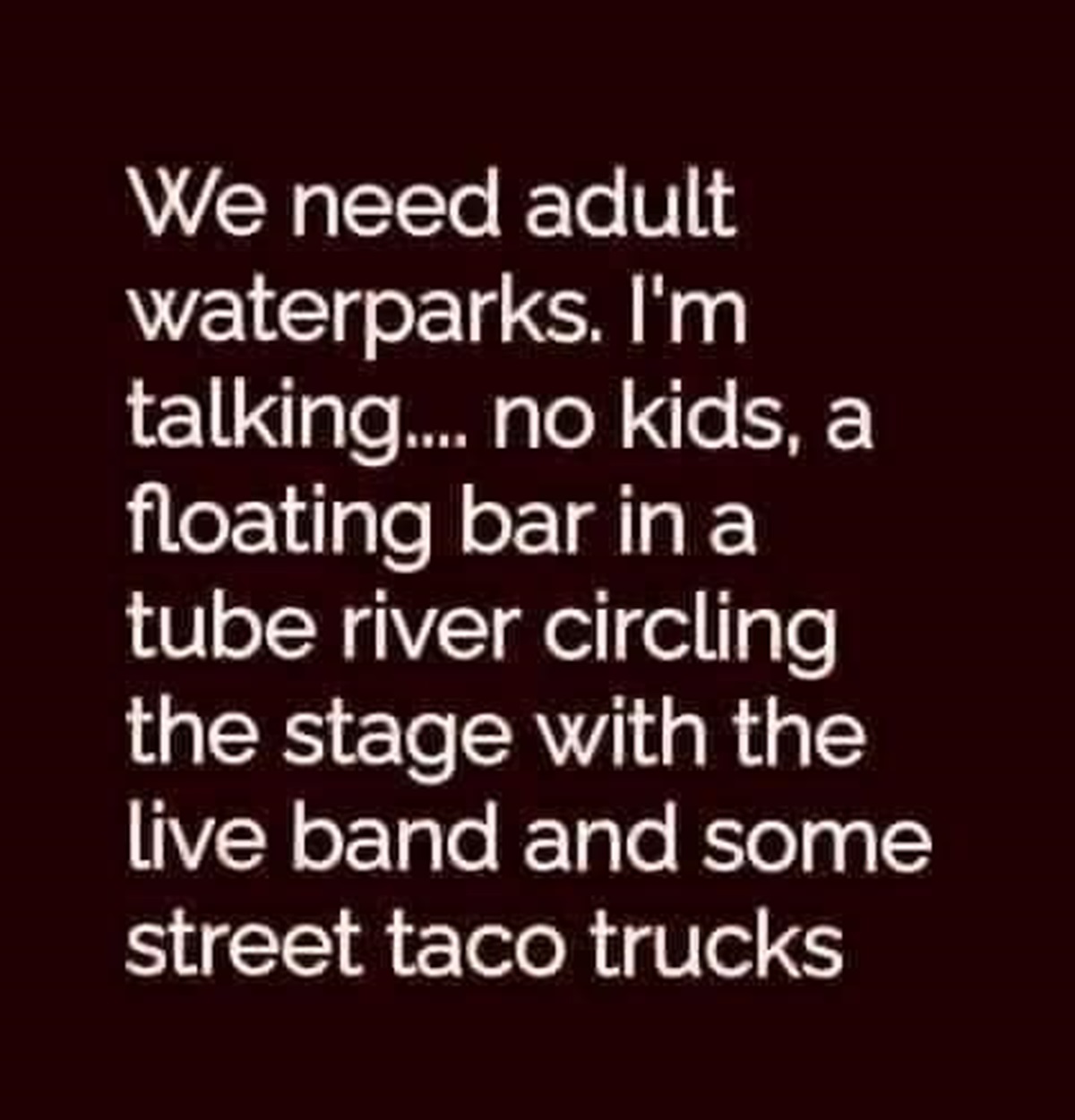 lilac - We need adult waterparks. I'm talking.... no kids, a floating bar in a tube river circling the stage with the live band and some street taco trucks