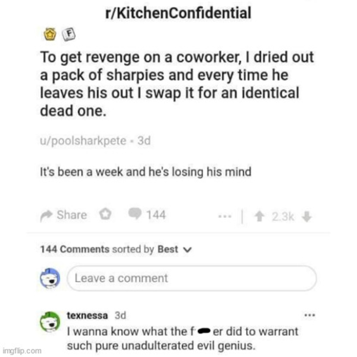 screenshot - rKitchenConfidential To get revenge on a coworker, I dried out a pack of sharpies and every time he leaves his out I swap it for an identical dead one. upoolsharkpete 3d It's been a week and he's losing his mind 144 144 sorted by Best Leave a