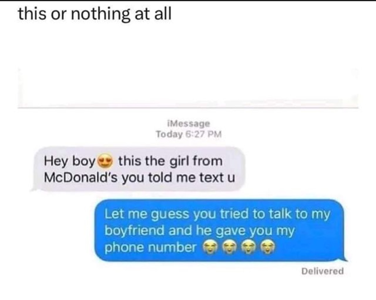 screenshot - this or nothing at all Message Today Hey boy this the girl from McDonald's you told me text u Let me guess you tried to talk to my boyfriend and he gave you my phone number Delivered