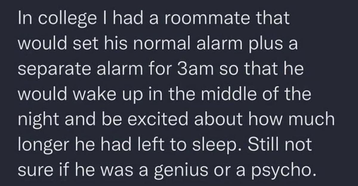 In college I had a roommate that would set his normal alarm plus a separate alarm for 3am so that he would wake up in the middle of the night and be excited about how much longer he had left to sleep. Still not sure if he was a genius or a psycho.