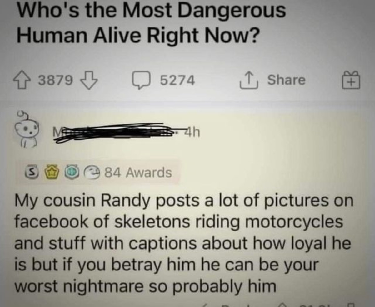document - Who's the Most Dangerous Human Alive Right Now? 3879 5274 4h 84 Awards My cousin Randy posts a lot of pictures on facebook of skeletons riding motorcycles and stuff with captions about how loyal he is but if you betray him he can be your worst 