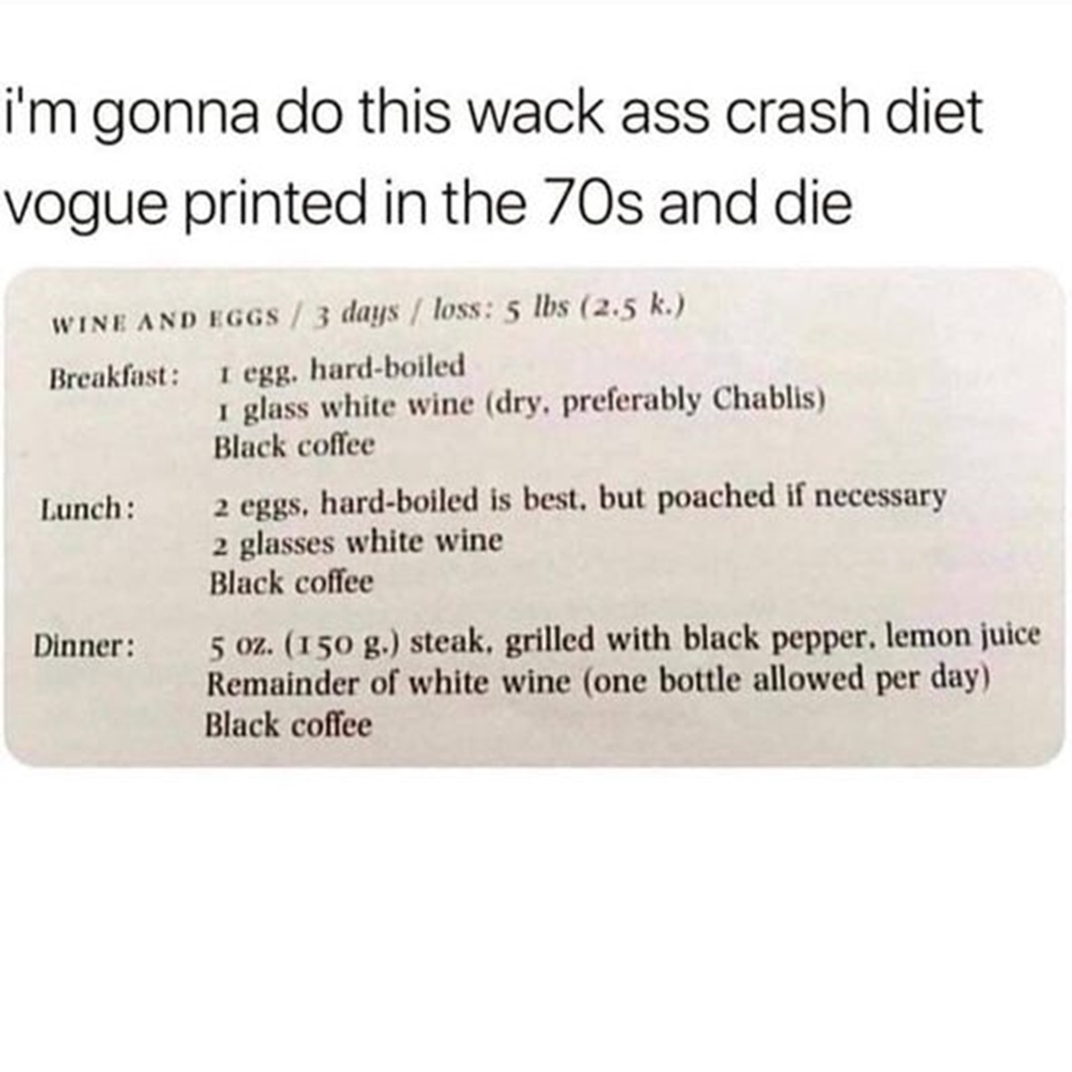 document - i'm gonna do this wack ass crash diet vogue printed in the 70s and die Wine And Eggs 3 days loss 5 lbs 2.5 k. Breakfast Lunch Dinner 1 egg, hardboiled I glass white wine dry, preferably Chablis Black coffee eggs, hardboiled is best, but poached