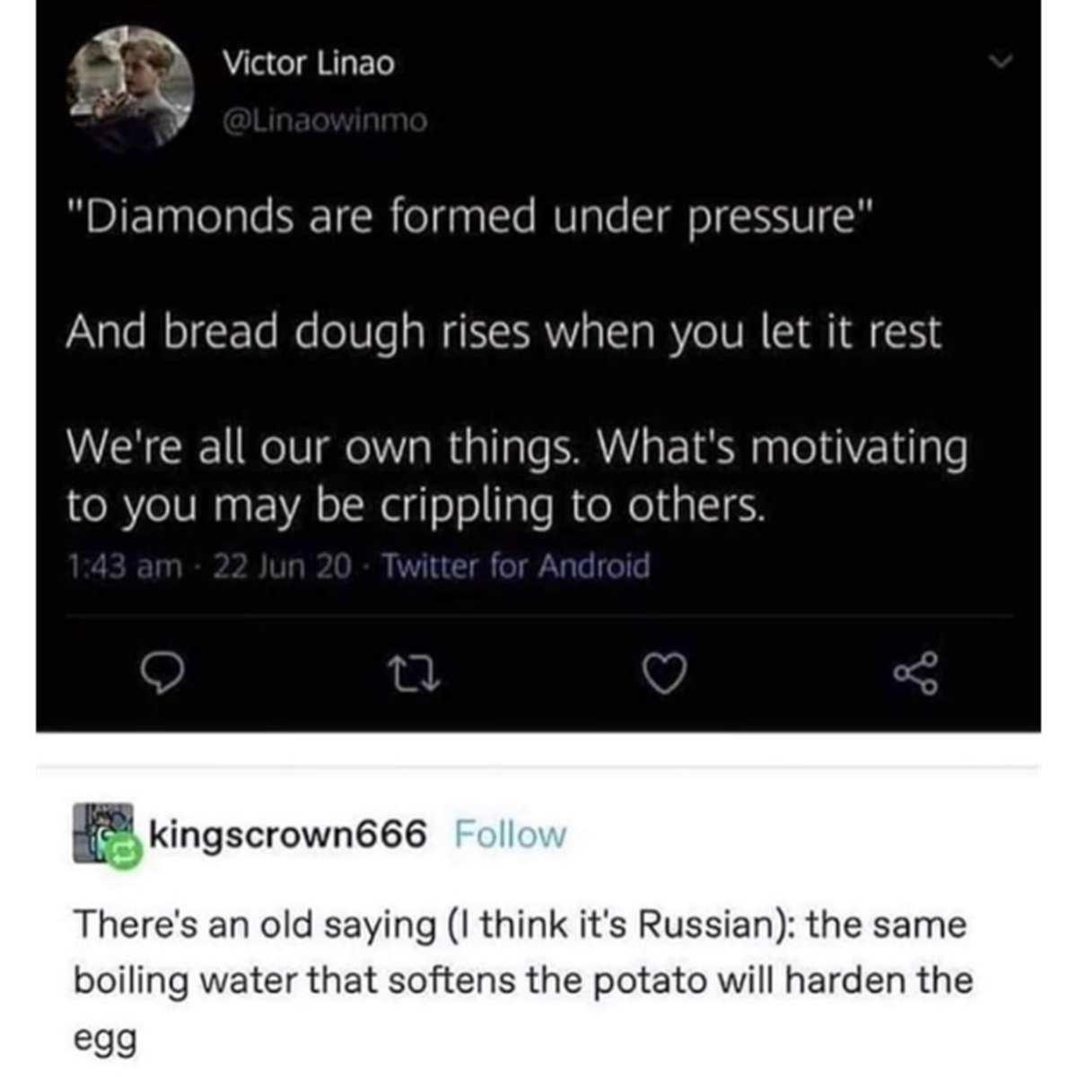 screenshot - Victor Linao "Diamonds are formed under pressure" And bread dough rises when you let it rest We're all our own things. What's motivating to you may be crippling to others. 22 Jun 20 Twitter for Android kingscrown666 There's an old saying I th