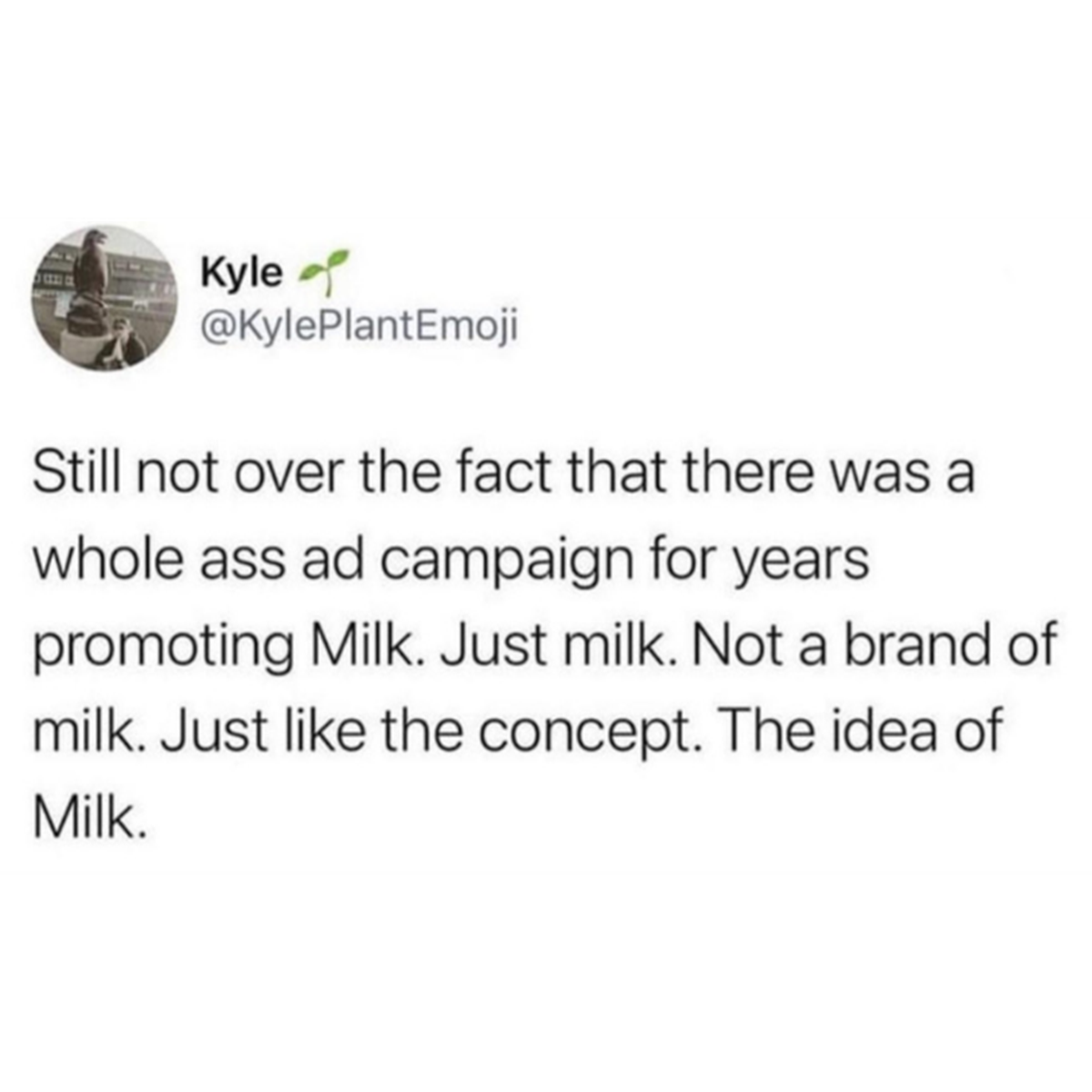 screenshot - Kyle Still not over the fact that there was a whole ass ad campaign for years promoting Milk. Just milk. Not a brand of milk. Just the concept. The idea of Milk.