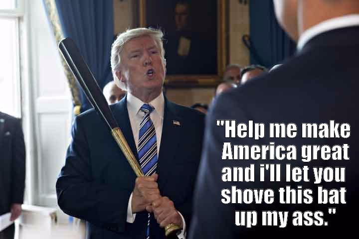 President Donald J. Trump offers one of his henchmen the opportunity to help make America great again. In return, the Donald will let him shove his golden baseball bat up his ass.