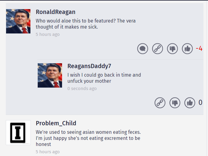 web page - Ronald Reagan Who would aloe this to be featured? The vera thought of it makes me sick. 5 hours ago ReagansDaddy I wish I could go back in time and unfuck your mother 0 seconds ago Problem_Child We're used to seeing asian women eating feces. I'