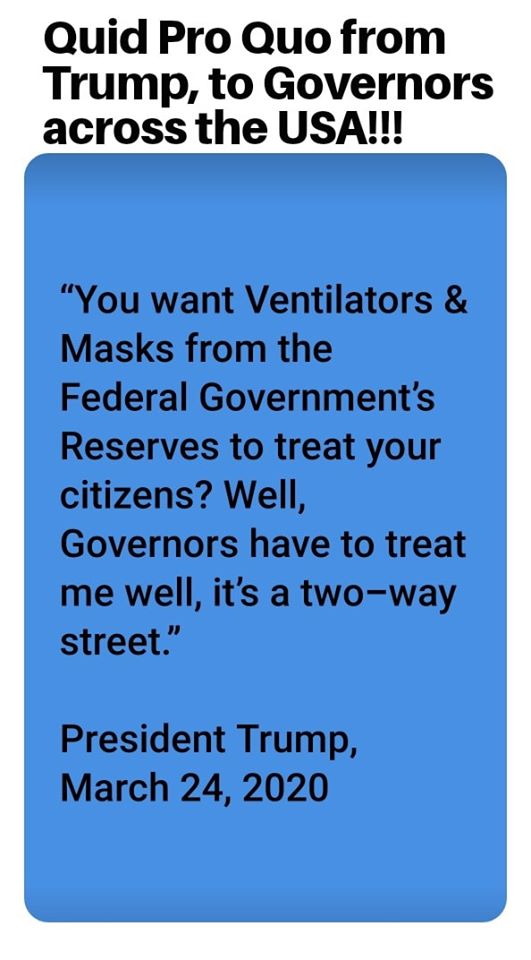 angle - Quid Pro Quo from Trump, to Governors across the Usa!!! "You want Ventilators & Masks from the Federal Government's Reserves to treat your citizens? Well, Governors have to treat me well, it's a twoway street." President Trump,