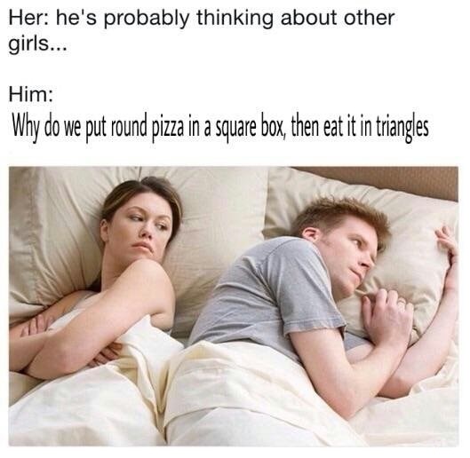 he's probably thinking meme - Her he's probably thinking about other girls... Him Why do we put round pizza in a square box, then eat it in triangles