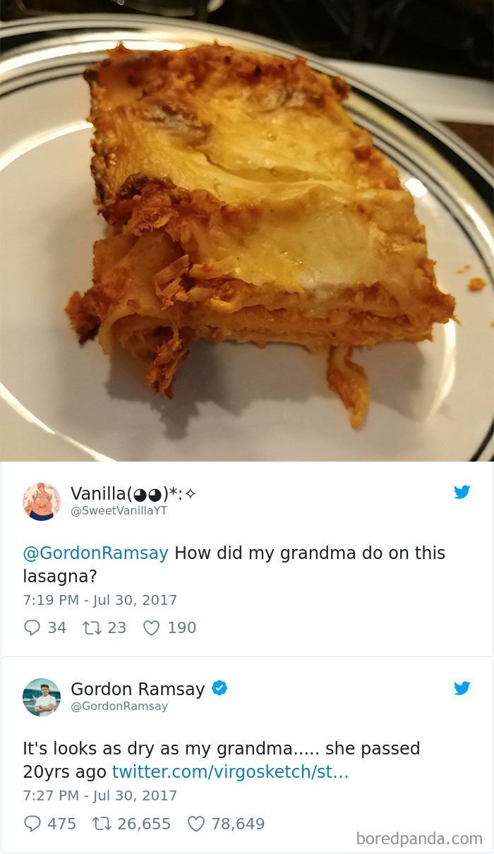 gordon ramsay tweets - Vanillaoo Yt Ramsay How did my grandma do on this lasagna? 34 22 23 190 Gordon Ramsay Ramsay It's looks as dry as my grandma..... she passed 20yrs ago twitter.comvirgosketchst... 2 475 22 26,655 78,649 boredpanda.com