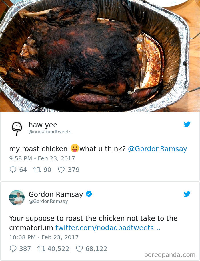 gordon ramsay tweets - haw yee my roast chicken what u think? Ramsay 9 64 17 90 379 Gordon Ramsay Ramsay Your suppose to roast the chicken not take to the crematorium twitter.comnodadbadtweets... 9 387 22 40,522 68,122 boredpanda.com