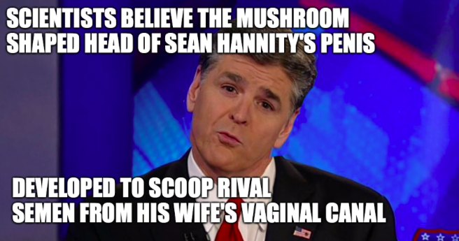 journalist - Scientists Believe The Mushroom Shaped Head Of Sean Hannity'S Penis Developed To Scoop Rival Semen From His Wife'S Vaginal Canal