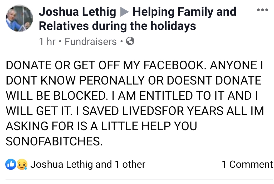 angle - " Joshua Lethig Helping Family and Relatives during the holidays 1 hr Fundraisers Donate Or Get Off My Facebook. Anyone I Dont Know Peronally Or Doesnt Donate Will Be Blocked. I Am Entitled To It And I Will Get It. I Saved Livedsfor Years All Im A
