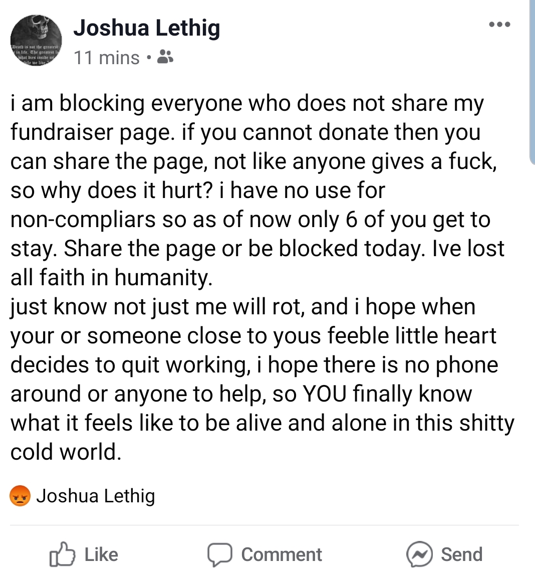 Joshua Lethig 11 mins. i am blocking everyone who does not my fundraiser page. if you cannot donate then you can the page, not anyone gives a fuck, so why does it hurt? i have no use for noncompliars so as of now only 6 of you get to stay. the page or be…