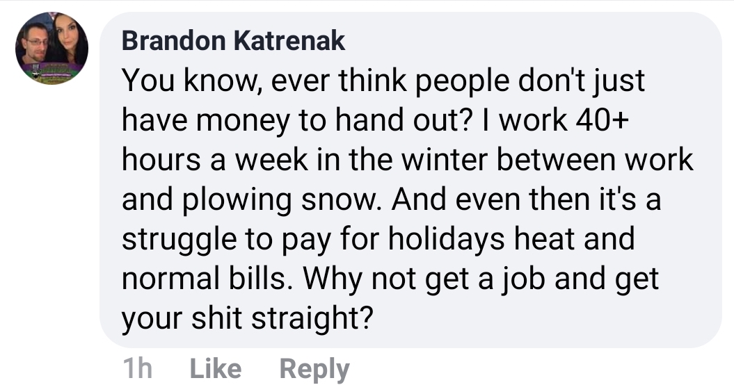 angle - Brandon Katrenak You know, ever think people don't just have money to hand out? I work 40 hours a week in the winter between work and plowing snow. And even then it's a struggle to pay for holidays heat and normal bills. Why not get a job and get 