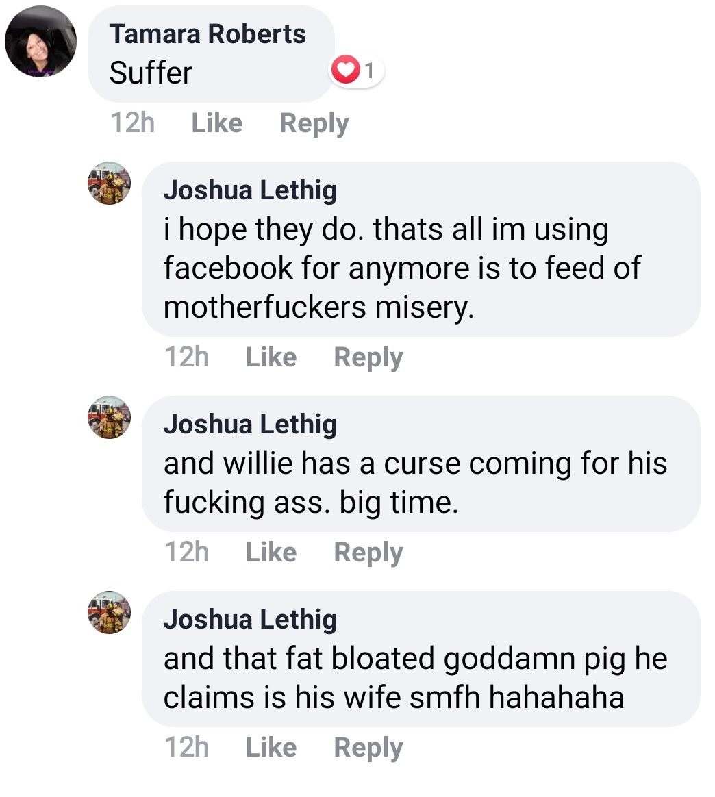 document - 1 Tamara Roberts Suffer 12h Joshua Lethig i hope they do. thats all im using facebook for anymore is to feed of motherfuckers misery. 12h Joshua Lethig and willie has a curse coming for his fucking ass. big time. 12h Joshua Lethig and that fat 