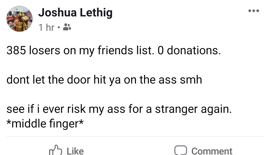 angle - Joshua Lethig 1 hr 385 losers on my friends list. O donations. dont let the door hit ya on the ass smh see if i ever risk my ass for a stranger again. middle finger 0 Comment
