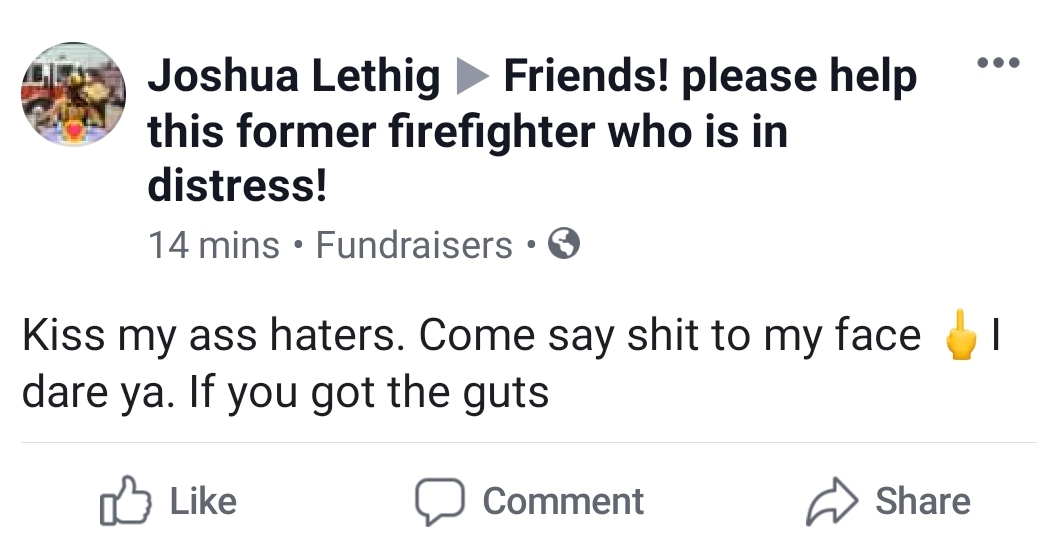 angle - Joshua Lethig Friends! please help this former firefighter who is in distress! 14 mins Fundraisers Kiss my ass haters. Come say shit to my face dare ya. If you got the guts a Comment