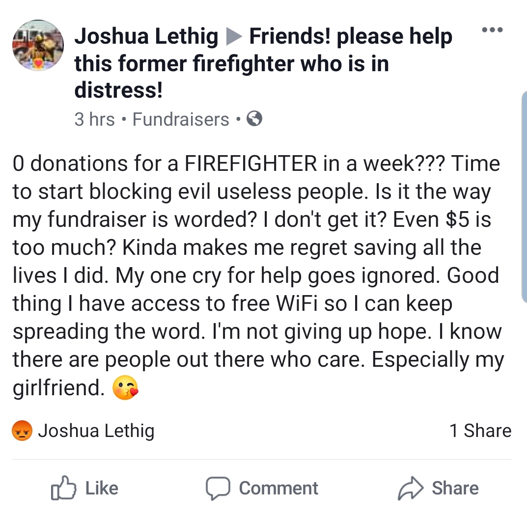 document - Joshua Lethig Friends! please help this former firefighter who is in distress! 3 hrs. Fundraisers. O donations for a Firefighter in a week??? Time to start blocking evil useless people. Is it the way my fundraiser is worded? I don't get it? Eve