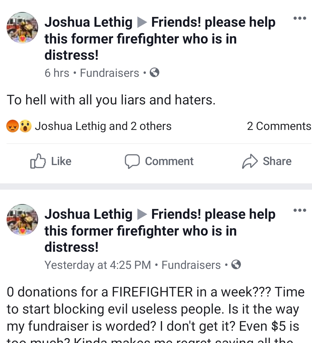 document - Joshua Lethig Friends! please help this former firefighter who is in distress! 6 hrs. Fundraisers. To hell with all you liars and haters. Joshua Lethig and 2 others 2 Comment Joshua Lethig Friends! please help this former firefighter who is in 