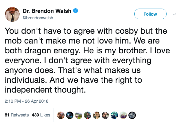 tweet - angle - Dr. Brendon Walsh u You don't have to agree with cosby but the mob can't make me not love him. We are both dragon energy. He is my brother. I love everyone. I don't agree with everything anyone does. That's what makes us individuals. And w