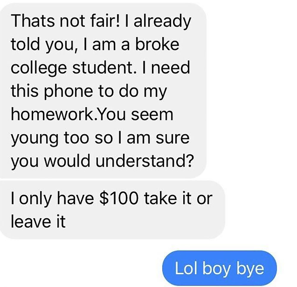 choosing beggars - number - Thats not fair! I already told you, I am a broke college student. I need this phone to do my homework.You seem young too so I am sure you would understand? Tonly have $100 take it or leave it Lol boy bye
