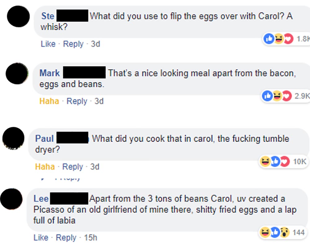 memes - web page - Ste whisk? What did you use to flip the eggs over with Carol? A 0 1.86 3d Mark That's a nice looking meal apart from the bacon, eggs and beans. Haha 3d Paul What did you cook that in carol, the fucking tumble dryer? ED10K Haha 3d Lee Ap