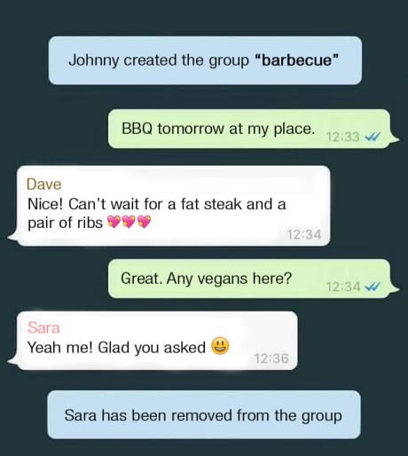 any vegans in the group - Johnny created the group "barbecue" Bbq tomorrow at my place. Dave Nice! Can't wait for a fat steak and a pair of ribs Great. Any vegans here? W Sara Yeah me! Glad you asked Sara has been removed from the group
