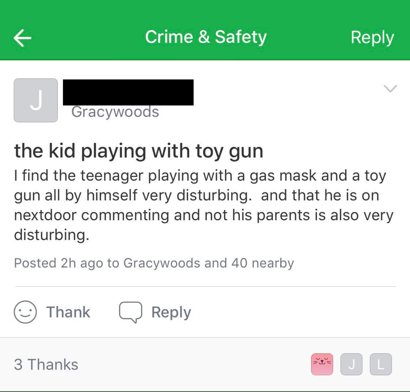 web page - Crime & Safety Gracywoods the kid playing with toy gun I find the teenager playing with a gas mask and a toy gun all by himself very disturbing. and that he is on nextdoor commenting and not his parents is also very disturbing. Posted 2h ago to