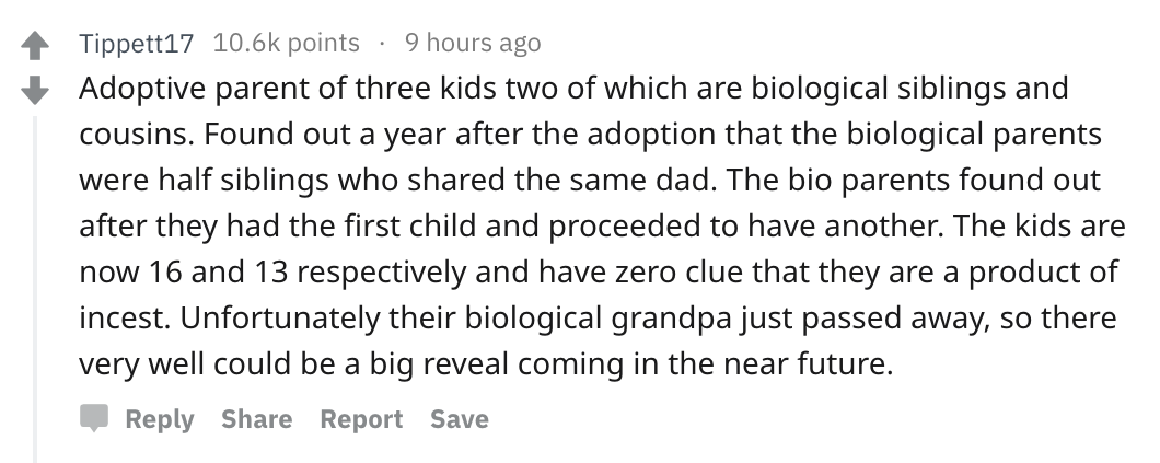Parents share messed up secrets - Education - Tippett17  Adoptive parent of three kids two of which are biological siblings and cousins. Found out a year after the adoption that the biological parents were half siblings who d the same dad. The bio parents