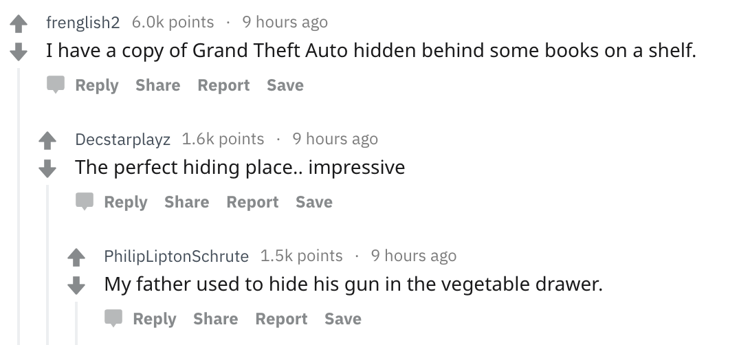 Parents share messed up secrets - angle - 4 frenglish2 6.Ok points 9 hours ago I have a copy of Grand Theft Auto hidden behind some books on a shelf. Report Save Decstarplayz points 9 hours ago The perfect hiding place.. impressive Report Save Philip Lipt