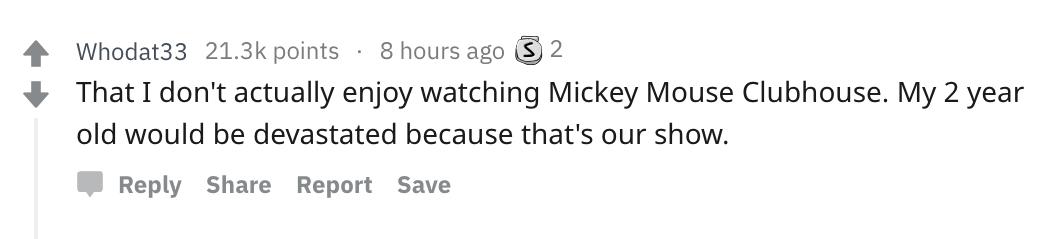 Parents share messed up secrets - handwriting - Whodat33 points 8 hours ago 3 2 That I don't actually enjoy watching Mickey Mouse Clubhouse. My 2 year old would be devastated because that's our show. Report Save