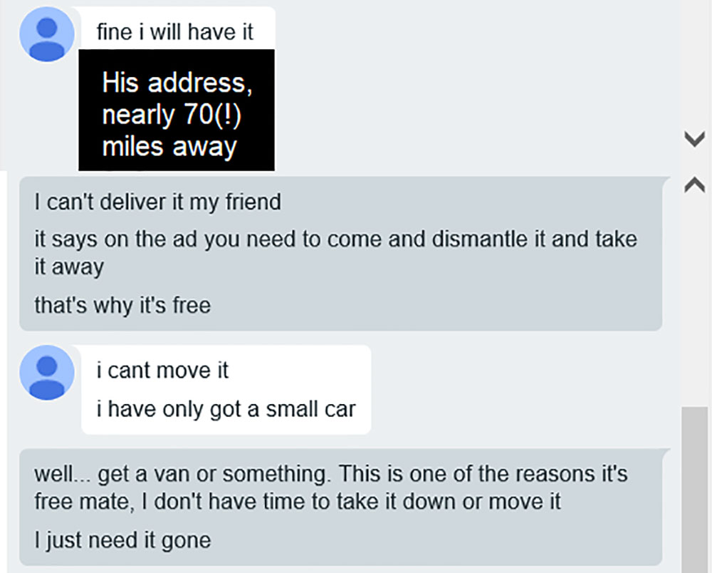 choosing beggar - document - fine i will have it His address, nearly 70! miles away I can't deliver it my friend it says on the ad you need to come and dismantle it and take it away that's why it's free i cant move it i have only got a small car well... g