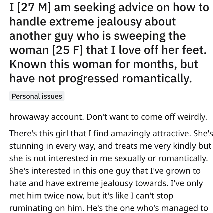 reddit advice - end of relationship - I 27 M am seeking advice on how to handle extreme jealousy about another guy who is sweeping the woman 25 F that I love off her feet. Known this woman for months, but have not progressed romantically. Personal issues 