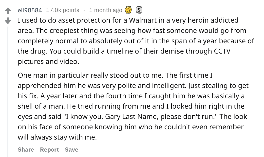 reddit story - 4 ell98584 17.Ok points 1 month ago @ 3 I used to do asset protection for a Walmart in a very heroin addicted area. The creepiest thing was seeing how fast someone would go from completely normal to absolutely out of it in the span of a yea