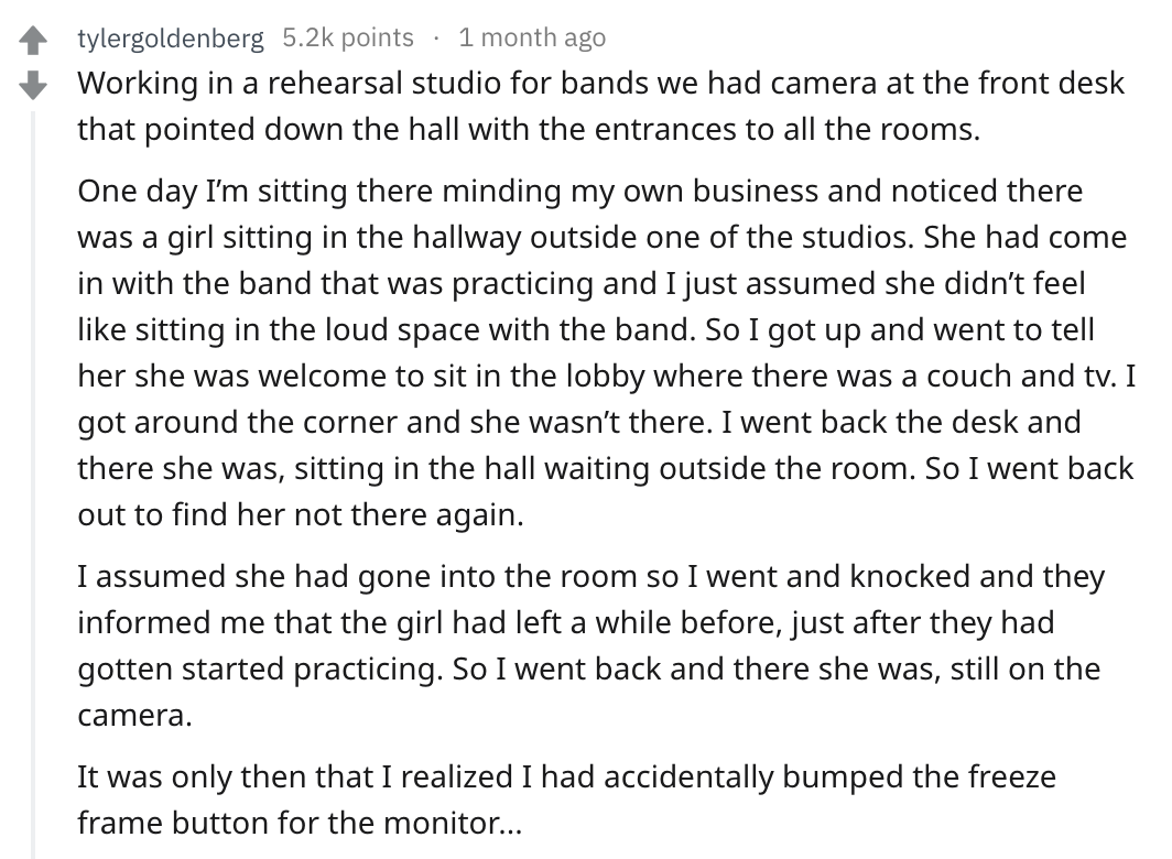 reddit story - document - tylergoldenberg points 1 month ago Working in a rehearsal studio for bands we had camera at the front desk that pointed down the hall with the entrances to all the rooms. One day I'm sitting there minding my own business and noti