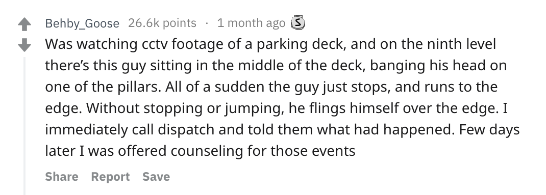 reddit story - Behby_Goose points 1 month ago 3 Was watching cctv footage of a parking deck, and on the ninth level there's this guy sitting in the middle of the deck, banging his head on one of the pillars. All of a sudden the guy just stops, and runs to