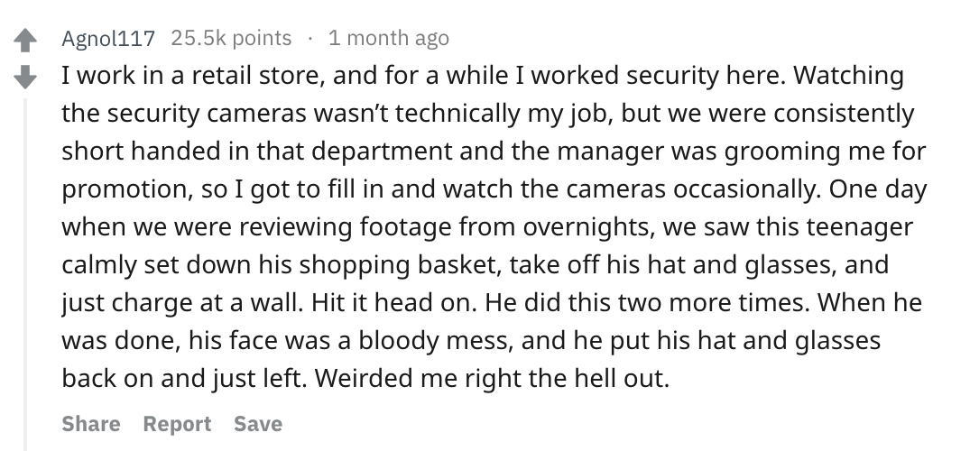 reddit story - Agnol117 points 1 month ago I work in a retail store, and for a while I worked security here. Watching the security cameras wasn't technically my job, but we were consistently short handed in that department and the manager was grooming me 