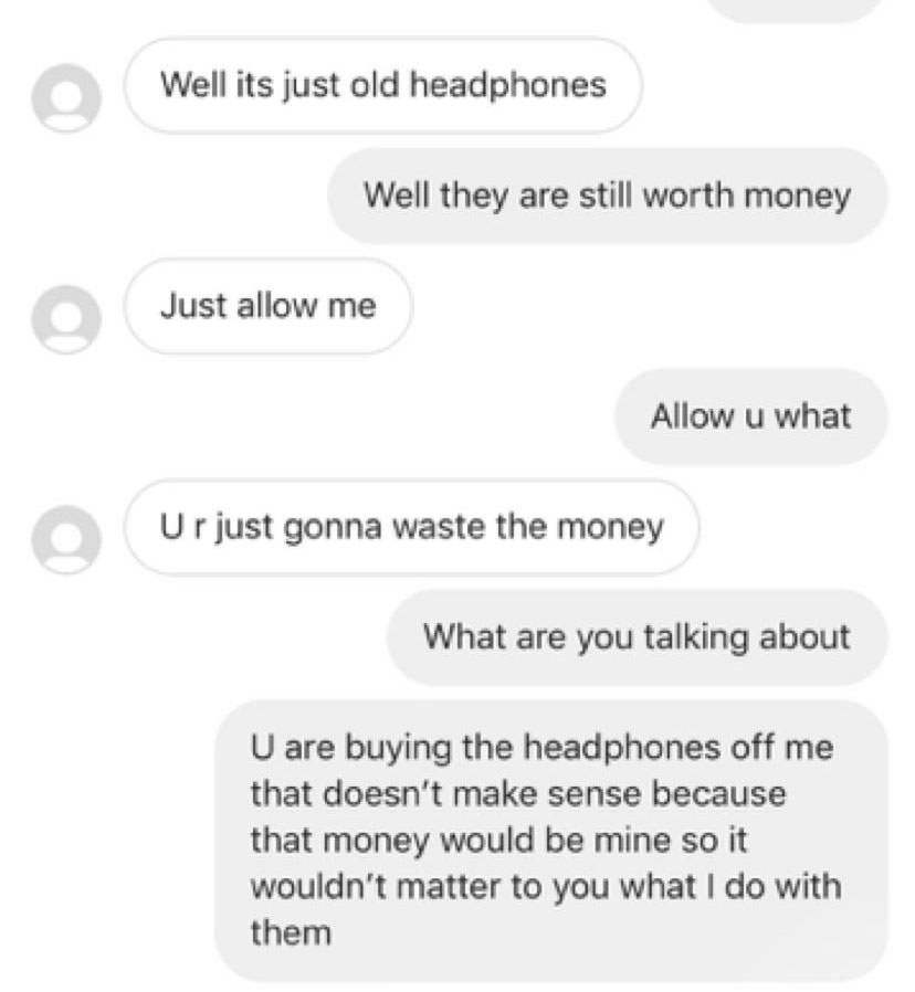 number - Well its just old headphones Well they are still worth money Just allow me Allow u what Ur just gonna waste the money What are you talking about U are buying the headphones off me that doesn't make sense because that money would be mine so it wou
