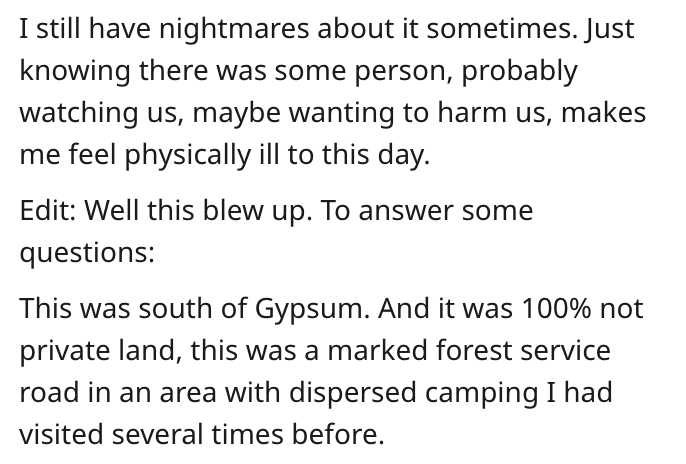 document - I still have nightmares about it sometimes. Just knowing there was some person, probably watching us, maybe wanting to harm us, makes me feel physically ill to this day. Edit Well this blew up. To answer some questions This was south of Gypsum.