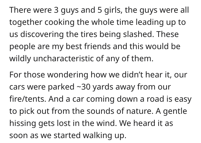 document - There were 3 guys and 5 girls, the guys were all together cooking the whole time leading up to us discovering the tires being slashed. These people are my best friends and this would be wildly uncharacteristic of any of them. For those wonderin