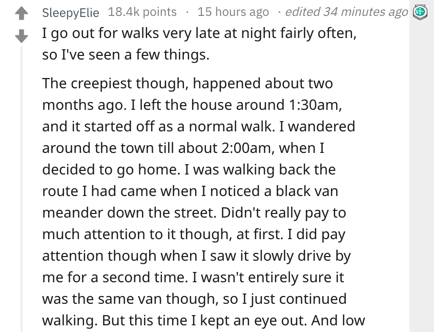 trisomy 18 - SleepyElie points 15 hours ago edited 34 minutes ago I go out for walks very late at night fairly often, so I've seen a few things. The creepiest though, happened about two months ago. I left the house around am, and it started off as a norma