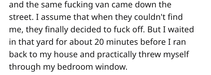 and the same fucking van came down the street. I assume that when they couldn't find me, they finally decided to fuck off. But I waited in that yard for about 20 minutes before I ran back to my house and practically threw myself through my bedroom window.