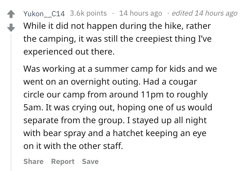 angle - Yukon__c14 points 14 hours ago edited 14 hours ago While it did not happen during the hike, rather the camping, it was still the creepiest thing I've experienced out there. Was working at a summer camp for kids and we went on an overnight outing. 