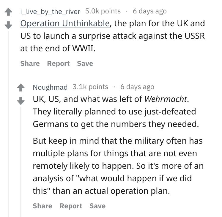 angle - 4 i_live_by_the_river points 6 days ago Operation Unthinkable, the plan for the Uk and Us to launch a surprise attack against the Ussr at the end of Wwii. Report Save Noughmad points 6 days ago Uk, Us, and what was left of Wehrmacht. They literall
