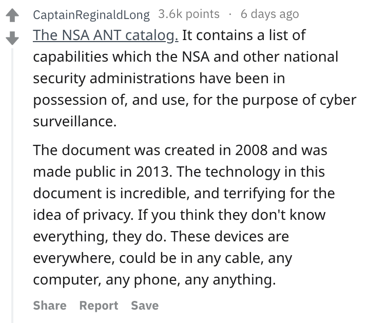 René Descartes - CaptainReginaldLong points 6 days ago The Nsa Ant catalog. It contains a list of capabilities which the Nsa and other national security administrations have been in possession of, and use, for the purpose of cyber surveillance. The docume