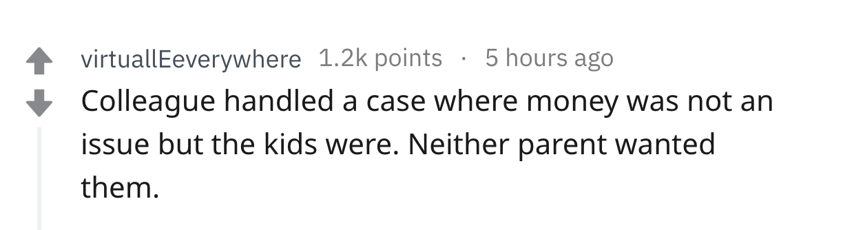 once a whore - virtuallEeverywhere points 5 hours ago Colleague handled a case where money was not an issue but the kids were. Neither parent wanted them.