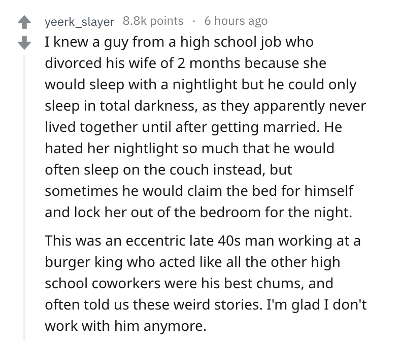 fibrenew - yeerk_slayer points 6 hours ago I knew a guy from a high school job who divorced his wife of 2 months because she would sleep with a nightlight but he could only sleep in total darkness, as they apparently never lived together until after getti