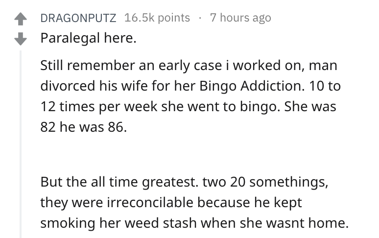 angle - 4 Dragonputz points 7 hours ago Paralegal here. Still remember an early case i worked on, man divorced his wife for her Bingo Addiction. 10 to 12 times per week she went to bingo. She was 82 he was 86. But the all time greatest. two 20 somethings,