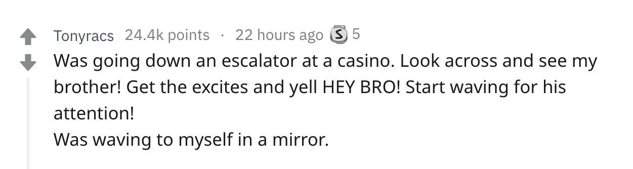 number - Tonyracs points 22 hours ago 3 5 Was going down an escalator at a casino. Look across and see my brother! Get the excites and yell Hey Bro! Start waving for his attention! Was waving to myself in a mirror.
