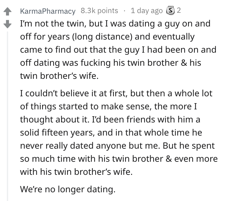document - KarmaPharmacy points 1 day ago 3 2 I'm not the twin, but I was dating a guy on and off for years long distance and eventually came to find out that the guy I had been on and off dating was fucking his twin brother & his twin brother's wife. I c